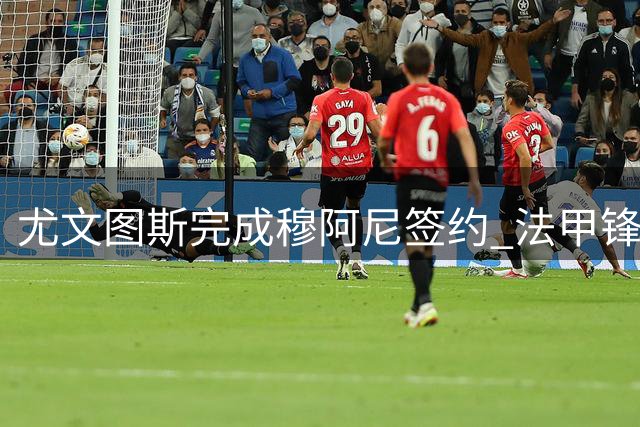 尤文图斯完成穆阿尼签约 法甲锋霸将身披传奇9号战袍