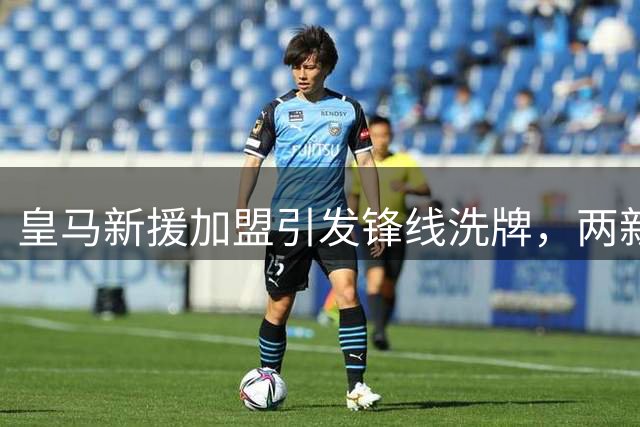 皇马新援加盟引发锋线洗牌，两新星命运或将改写