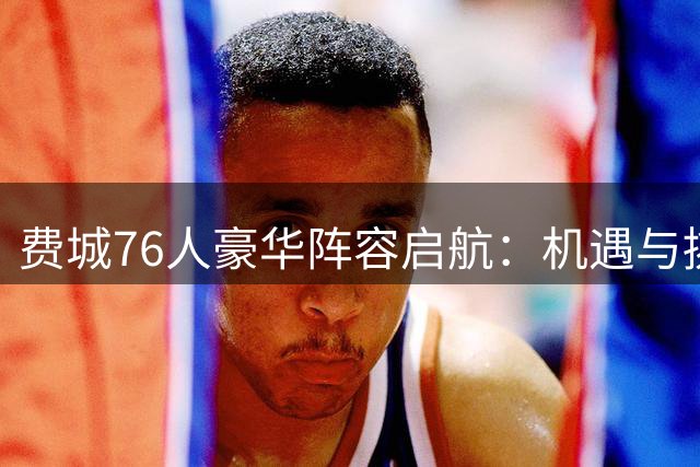 费城76人豪华阵容启航：机遇与挑战同在