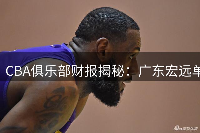 CBA俱乐部财报揭秘：广东宏远单季狂揽8000万 三支球队亏损超3500万
